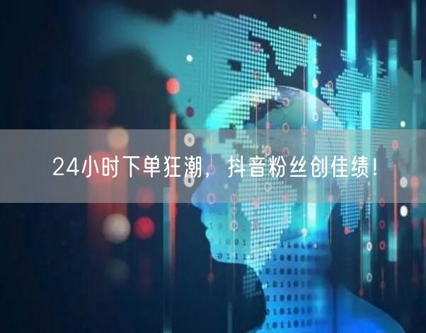 24小时下单狂潮，抖音粉丝创佳绩！