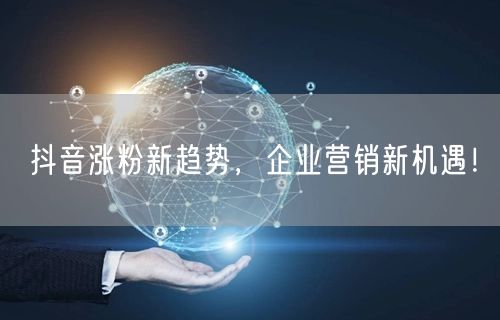 抖音涨粉新趋势，企业营销新机遇！