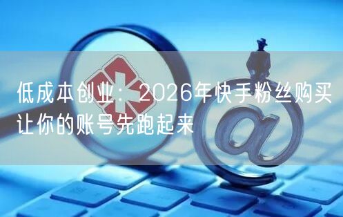 低成本创业：2026年快手粉丝购买让你的账号先跑起来