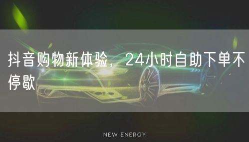 抖音购物新体验，24小时自助下单不停歇