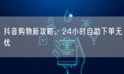 抖音购物新攻略，24小时自助下单无忧
