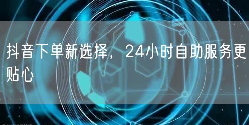 抖音下单新选择，24小时自助服务更贴心