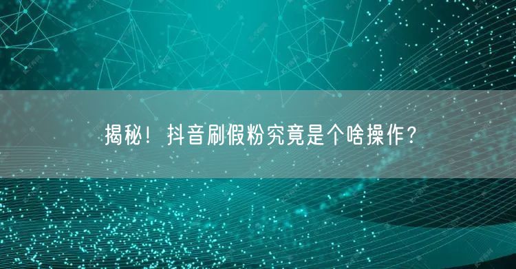 揭秘！抖音刷假粉究竟是个啥操作？