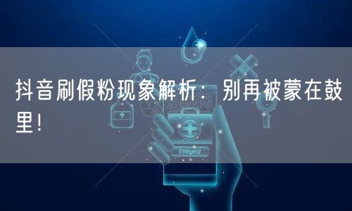 抖音刷假粉现象解析：别再被蒙在鼓里！