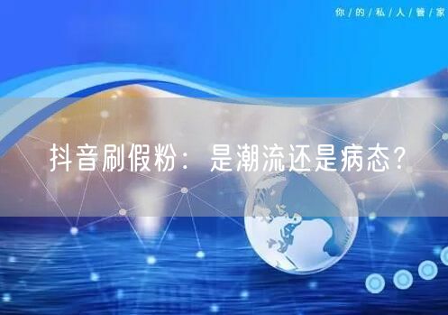 抖音刷假粉：是潮流还是病态？
