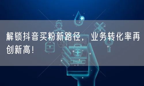 解锁抖音买粉新路径，业务转化率再创新高！