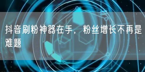 抖音刷粉神器在手，粉丝增长不再是难题