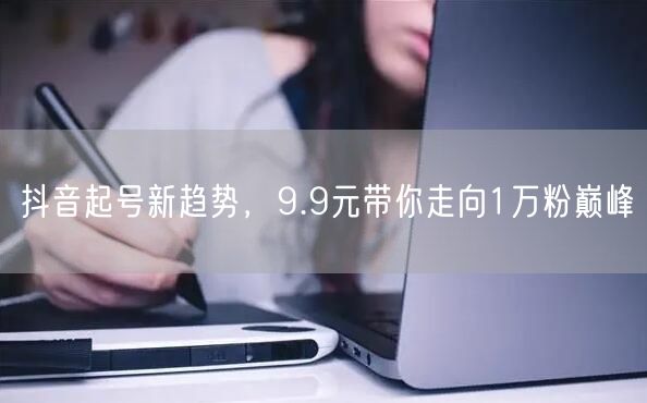 抖音起号新趋势，9.9元带你走向1万粉巅峰