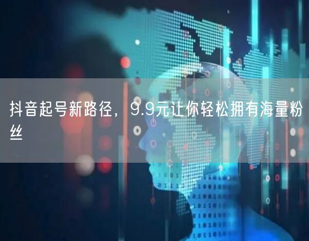 抖音起号新路径，9.9元让你轻松拥有海量粉丝