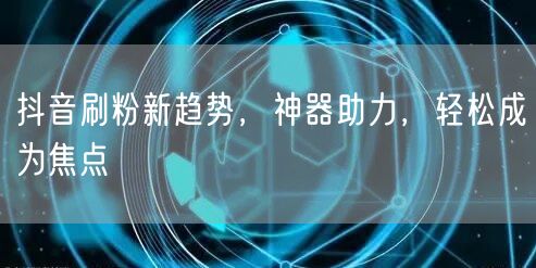 抖音刷粉新趋势，神器助力，轻松成为焦点