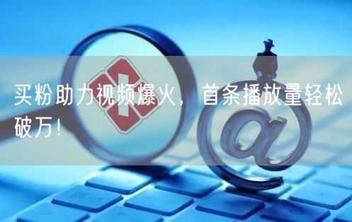 买粉助力视频爆火，首条播放量轻松破万！