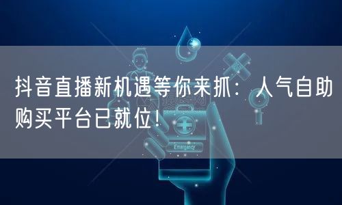 抖音直播新机遇等你来抓：人气自助购买平台已就位！