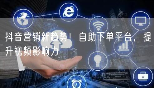 抖音营销新趋势！自助下单平台，提升视频影响力