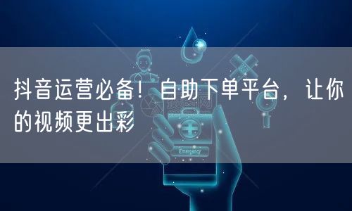 抖音运营必备！自助下单平台，让你的视频更出彩