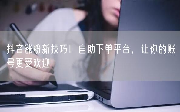 抖音涨粉新技巧！自助下单平台，让你的账号更受欢迎