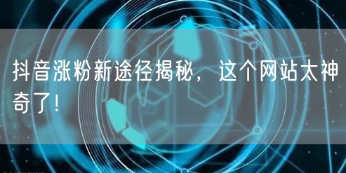 抖音涨粉新途径揭秘，这个网站太神奇了！
