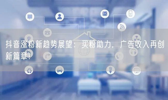 抖音涨粉新趋势展望：买粉助力，广告收入再创新篇章！