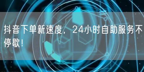 抖音下单新速度，24小时自助服务不停歇！