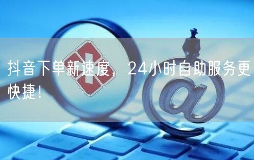 抖音下单新速度，24小时自助服务更快捷！