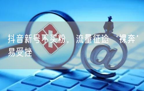 抖音新号不买粉，流量征途‘裸奔’易受挫