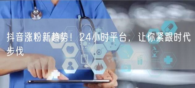 抖音涨粉新趋势！24小时平台，让你紧跟时代步伐