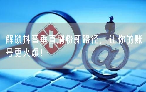 解锁抖音垂直刷粉新路径，让你的账号更火爆！