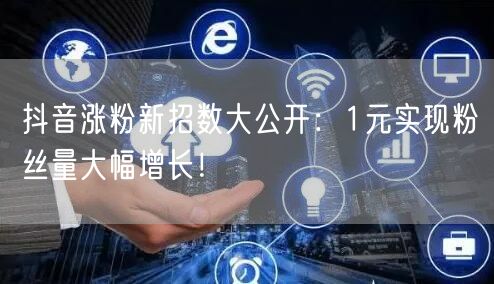 抖音涨粉新招数大公开：1元实现粉丝量大幅增长！