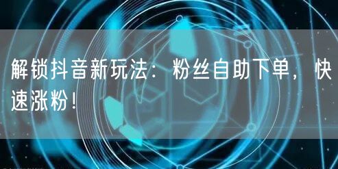 解锁抖音新玩法：粉丝自助下单，快速涨粉！