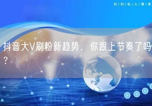 抖音大V刷粉新趋势，你跟上节奏了吗？