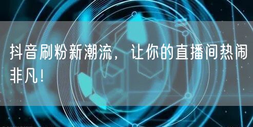 抖音刷粉新潮流，让你的直播间热闹非凡！