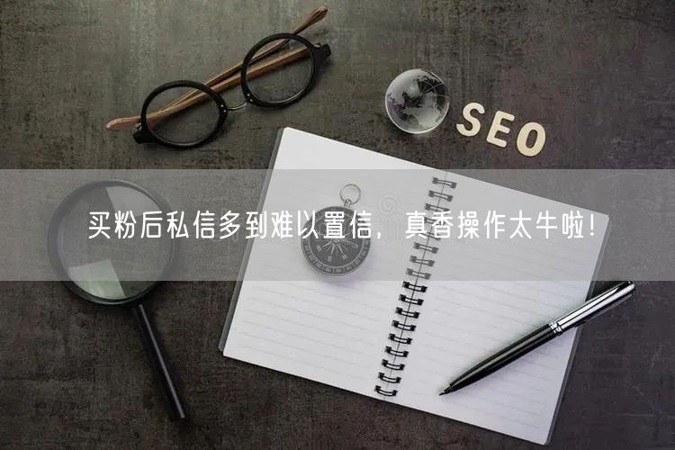 买粉后私信多到难以置信，真香操作太牛啦！