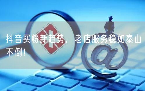 抖音买粉新趋势，老店服务稳如泰山不倒！