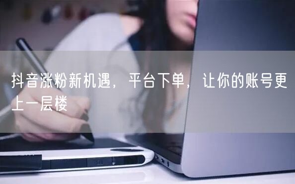 抖音涨粉新机遇，平台下单，让你的账号更上一层楼
