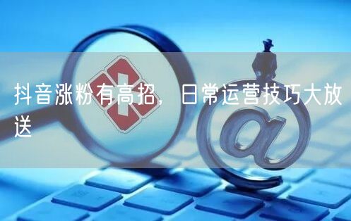 抖音涨粉有高招，日常运营技巧大放送
