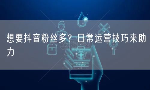 想要抖音粉丝多？日常运营技巧来助力