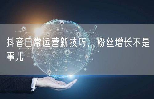 抖音日常运营新技巧，粉丝增长不是事儿
