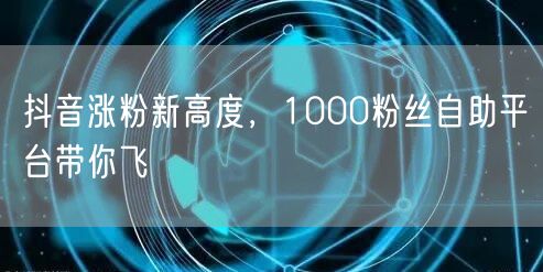 抖音涨粉新高度，1000粉丝自助平台带你飞