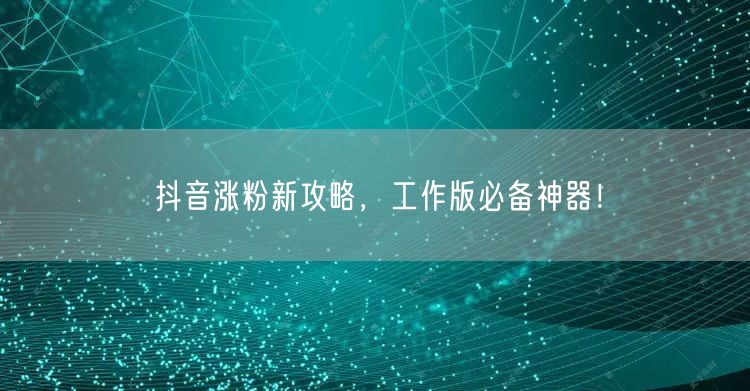 抖音涨粉新攻略，工作版必备神器！