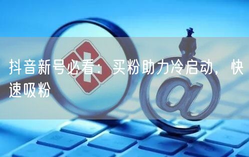 抖音新号必看：买粉助力冷启动，快速吸粉