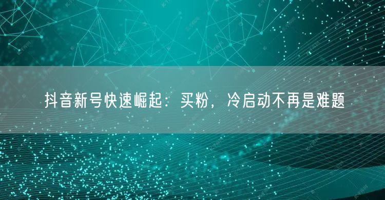 抖音新号快速崛起：买粉，冷启动不再是难题