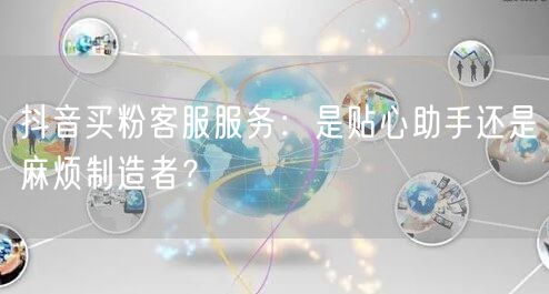 抖音买粉客服服务：是贴心助手还是麻烦制造者？
