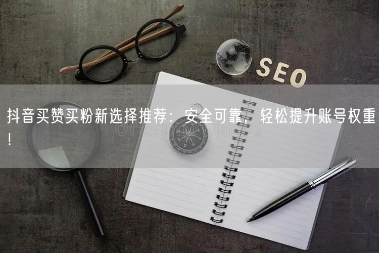 抖音买赞买粉新选择推荐：安全可靠，轻松提升账号权重！