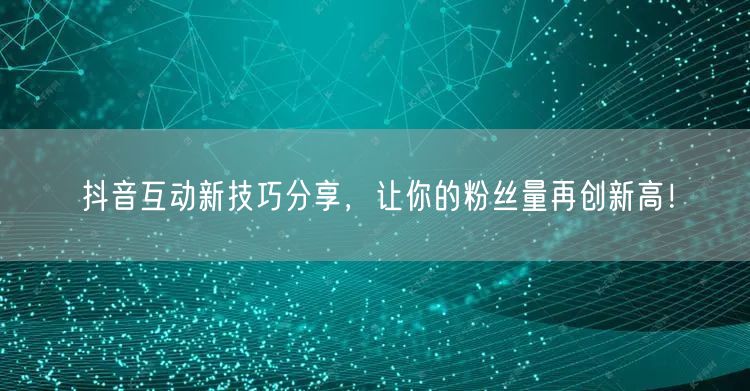 抖音互动新技巧分享，让你的粉丝量再创新高！