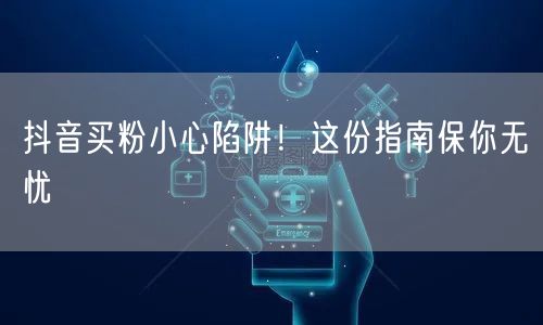 抖音买粉小心陷阱！这份指南保你无忧