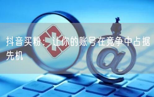 抖音买粉：让你的账号在竞争中占据先机
