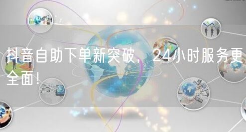 抖音自助下单新突破，24小时服务更全面！