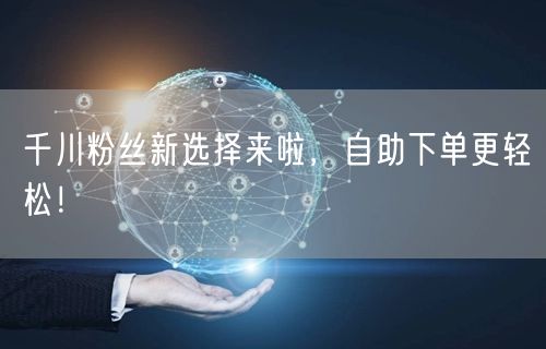 千川粉丝新选择来啦，自助下单更轻松！