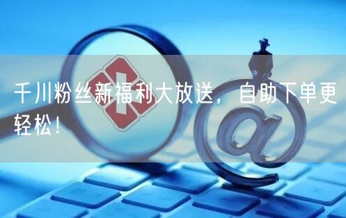 千川粉丝新福利大放送，自助下单更轻松！