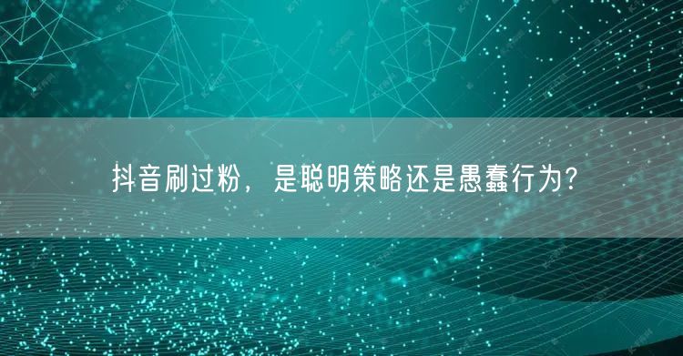抖音刷过粉，是聪明策略还是愚蠢行为？