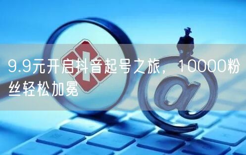 9.9元开启抖音起号之旅，10000粉丝轻松加冕